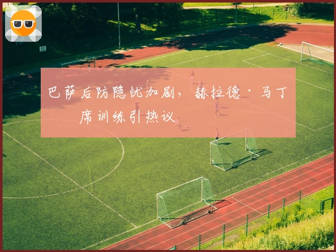 巴萨后防隐忧加剧，赫拉德·马丁缺席训练引热议