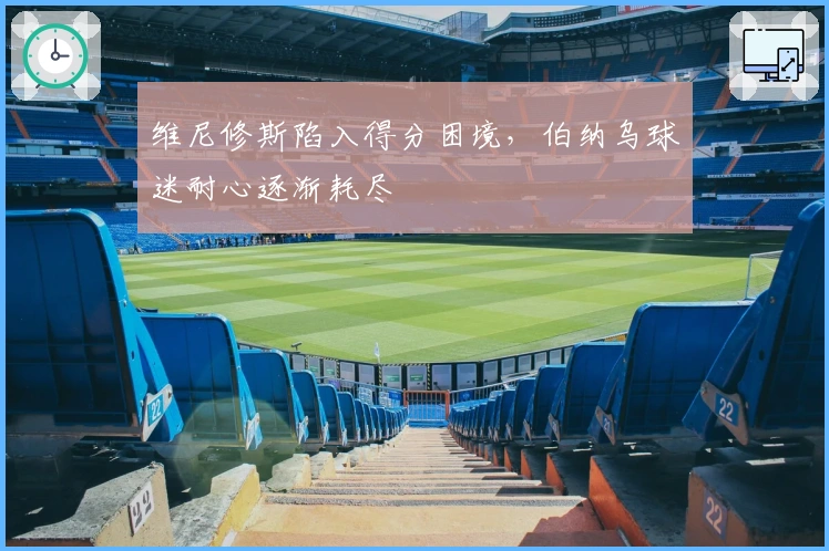 维尼修斯陷入得分困境，伯纳乌球迷耐心逐渐耗尽