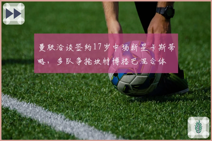 曼联洽谈签约17岁中场新星卡斯蒂略，多队争抢坎特博格巴混合体
