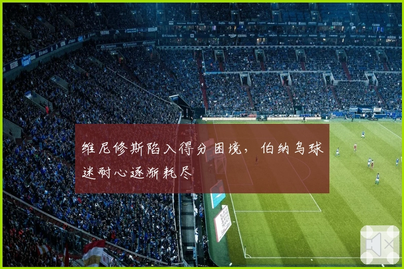 维尼修斯陷入得分困境，伯纳乌球迷耐心逐渐耗尽