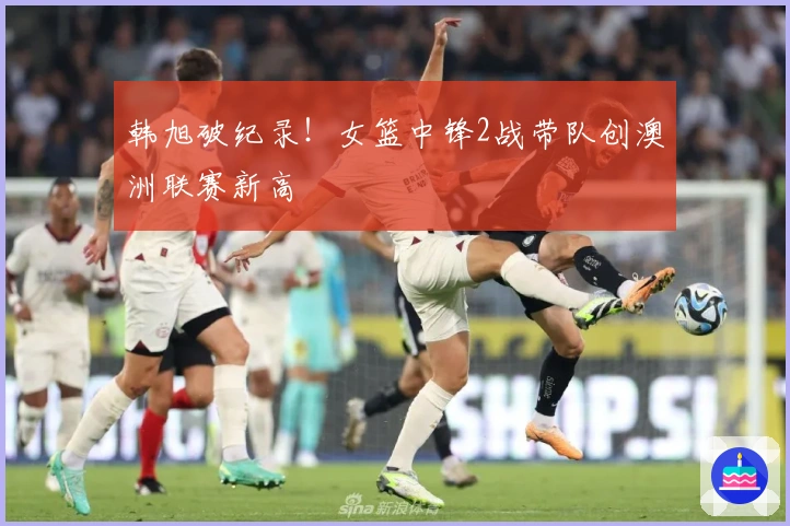 韩旭破纪录！女篮中锋2战带队创澳洲联赛新高