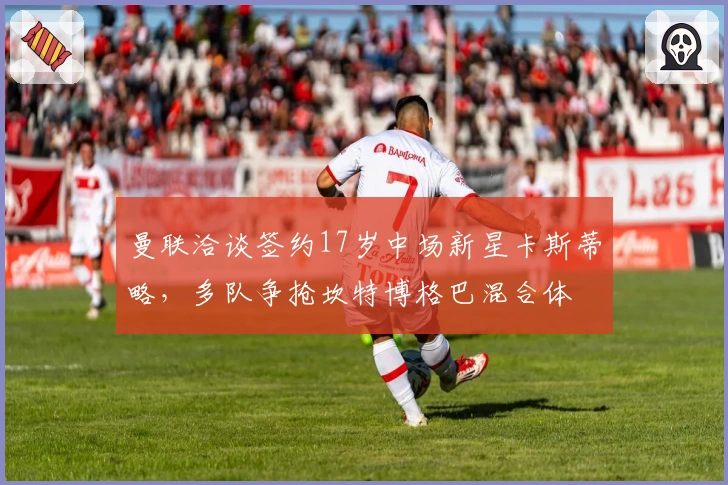 曼联洽谈签约17岁中场新星卡斯蒂略，多队争抢坎特博格巴混合体