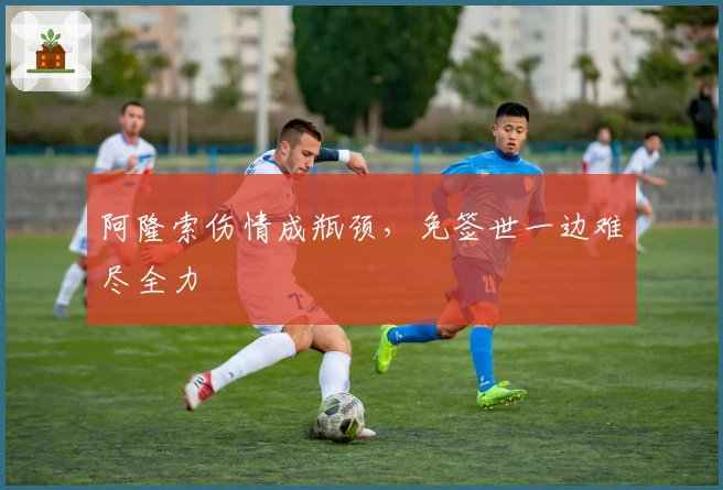 阿隆索伤情成瓶颈，免签世一边难尽全力