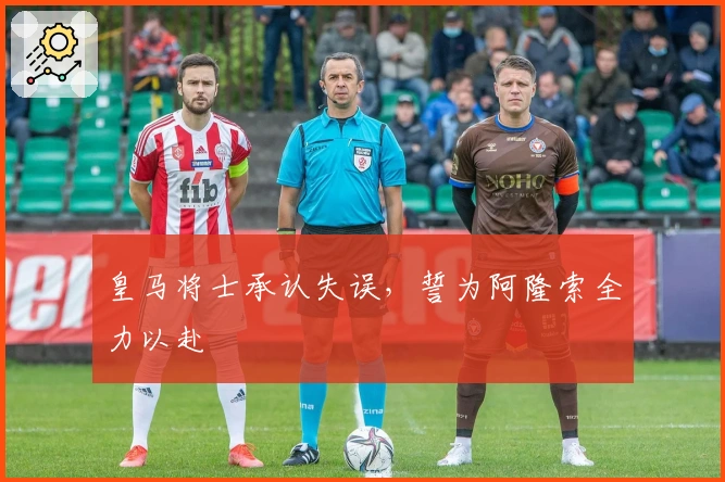 皇马将士承认失误，誓为阿隆索全力以赴