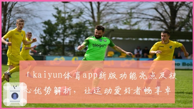 「kaiyun体育app新版功能亮点及核心优势解析，让运动爱好者畅享卓越使用体验」